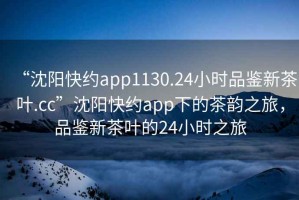 “沈阳快约app1130.24小时品鉴新茶叶.cc”沈阳快约app下的茶韵之旅，品鉴新茶叶的24小时之旅