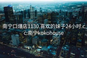 南宁口爆店1130.喜欢的妹子24小时.cc:南宁kokohouse