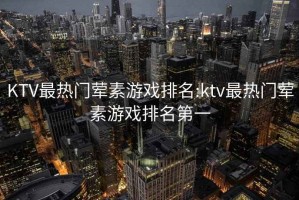 KTV最热门荤素游戏排名:ktv最热门荤素游戏排名第一