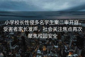 小学校长性侵多名学生案二审开庭，受害者家长发声，社会关注焦点再次聚焦校园安全