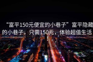 “富平150元便宜的小巷子”富平隐藏的小巷子，只需150元，体验超值生活！