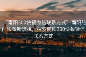 “南阳300快餐微信联系方式”南阳热门快餐新选择，探索南阳300快餐微信联系方式