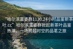 “哈尔滨富婆群1130.24小时品鉴新茶叶.cc”哈尔滨富婆群掀起新茶叶品鉴热潮，一场跨越时空的品茗之旅