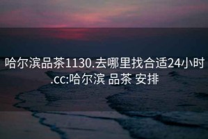 哈尔滨品茶1130.去哪里找合适24小时.cc:哈尔滨 品茶 安排