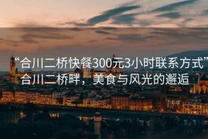 “合川二桥快餐300元3小时联系方式”合川二桥畔，美食与风光的邂逅