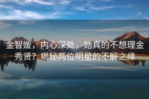 金智媛，内心深处，她真的不想理金秀贤？揭秘两位明星的不解之缘