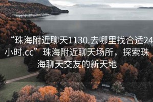 “珠海附近聊天1130.去哪里找合适24小时.cc”珠海附近聊天场所，探索珠海聊天交友的新天地