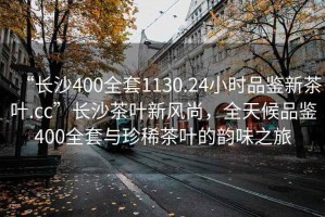 “长沙400全套1130.24小时品鉴新茶叶.cc”长沙茶叶新风尚，全天候品鉴400全套与珍稀茶叶的韵味之旅