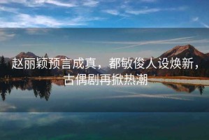 赵丽颖预言成真，都敏俊人设焕新，古偶剧再掀热潮