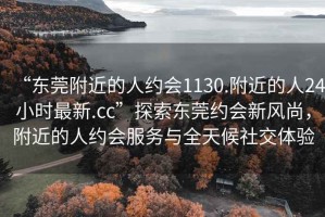 “东莞附近的人约会1130.附近的人24小时最新.cc”探索东莞约会新风尚，附近的人约会服务与全天候社交体验