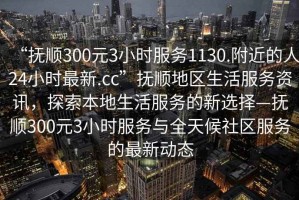 “抚顺300元3小时服务1130.附近的人24小时最新.cc”抚顺地区生活服务资讯，探索本地生活服务的新选择—抚顺300元3小时服务与全天候社区服务的最新动态