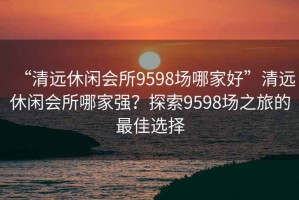 “清远休闲会所9598场哪家好”清远休闲会所哪家强？探索9598场之旅的最佳选择