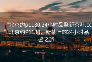 “北京约p1130.24小时品鉴新茶叶.cc”北京约P1130，新茶叶的24小时品鉴之旅