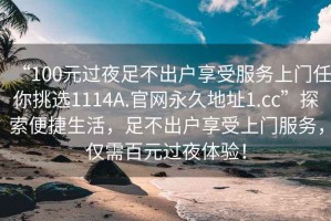 “100元过夜足不出户享受服务上门任你挑选1114A.官网永久地址1.cc”探索便捷生活，足不出户享受上门服务，仅需百元过夜体验！