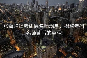 张雪峰谈考研圈名师塌房，揭秘考研名师背后的真相