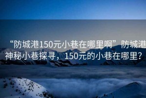 “防城港150元小巷在哪里啊”防城港神秘小巷探寻，150元的小巷在哪里？