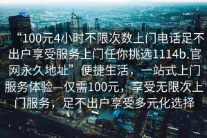 “100元4小时不限次数上门电话足不出户享受服务上门任你挑选1114b.官网永久地址”便捷生活，一站式上门服务体验—仅需100元，享受无限次上门服务，足不出户享受多元化选择