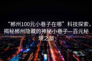 “郴州100元小巷子在哪”科技探索，揭秘郴州隐藏的神秘小巷子—百元秘境之旅