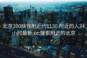 北京200块钱附近约1130.附近的人24小时最新.cc:搜索附近的北京