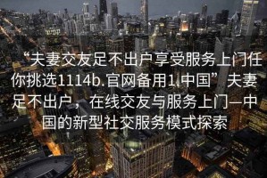 “夫妻交友足不出户享受服务上门任你挑选1114b.官网备用1.中国”夫妻足不出户，在线交友与服务上门—中国的新型社交服务模式探索