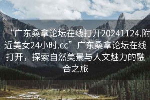 “广东桑拿论坛在线打开20241124.附近美女24小时.cc”广东桑拿论坛在线打开，探索自然美景与人文魅力的融合之旅