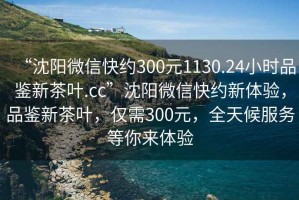 “沈阳微信快约300元1130.24小时品鉴新茶叶.cc”沈阳微信快约新体验，品鉴新茶叶，仅需300元，全天候服务等你来体验