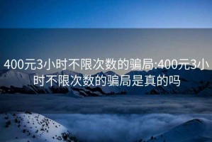 400元3小时不限次数的骗局:400元3小时不限次数的骗局是真的吗