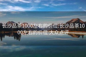 长沙品茶1000左右的价位:长沙品茶1000左右的价位 大众点评