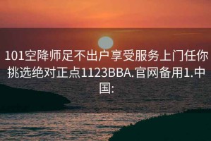 101空降师足不出户享受服务上门任你挑选绝对正点1123BBA.官网备用1.中国: