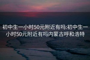 初中生一小时50元附近有吗:初中生一小时50元附近有吗内蒙古呼和浩特