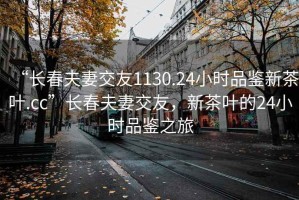 “长春夫妻交友1130.24小时品鉴新茶叶.cc”长春夫妻交友，新茶叶的24小时品鉴之旅