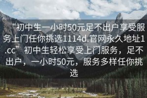 “初中生一小时50元足不出户享受服务上门任你挑选1114d.官网永久地址1.cc”初中生轻松享受上门服务，足不出户，一小时50元，服务多样任你挑选