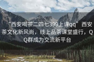 “西安喝茶二四七399上课qq”西安茶文化新风尚，线上品茶课堂盛行，QQ群成为交流新平台