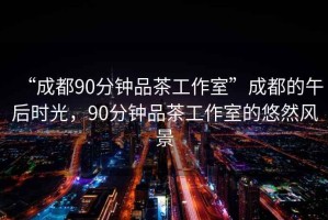 “成都90分钟品茶工作室”成都的午后时光，90分钟品茶工作室的悠然风景