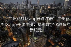 “广州花社区app开课注册”广州花社区app开课注册，探索数字化教育的新纪元