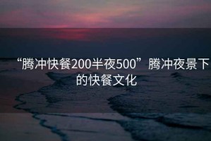 “腾冲快餐200半夜500”腾冲夜景下的快餐文化