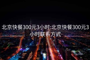 北京快餐300元3小时:北京快餐300元3小时联系方式