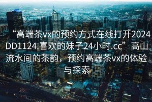 “高端茶vx的预约方式在线打开2024DD1124.喜欢的妹子24小时.cc”高山流水间的茶韵，预约高端茶vx的体验与探索