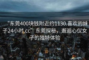 “东莞400块钱附近约1130.喜欢的妹子24小时.cc”东莞探秘，邂逅心仪女子的独特体验