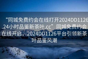 “同城免费约会在线打开2024DD1126.24小时品鉴新茶叶.cc”同城免费约会在线开启，2024DD1126平台引领新茶叶品鉴风潮