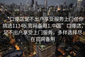 “口爆店足不出户享受服务上门任你挑选1114b.官网备用1.中国”口爆店，足不出户享受上门服务，多样选择尽在官网备用