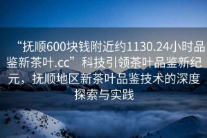 “抚顺600块钱附近约1130.24小时品鉴新茶叶.cc”科技引领茶叶品鉴新纪元，抚顺地区新茶叶品鉴技术的深度探索与实践