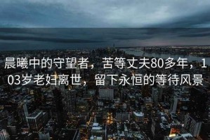 晨曦中的守望者，苦等丈夫80多年，103岁老妇离世，留下永恒的等待风景