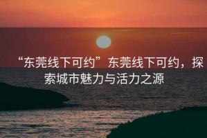 “东莞线下可约”东莞线下可约，探索城市魅力与活力之源