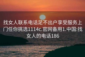 找女人联系电话足不出户享受服务上门任你挑选1114c.官网备用1.中国:找女人的电话186