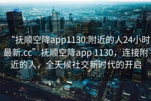 “抚顺空降app1130.附近的人24小时最新.cc”抚顺空降app 1130，连接附近的人，全天候社交新时代的开启