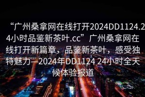 “广州桑拿网在线打开2024DD1124.24小时品鉴新茶叶.cc”广州桑拿网在线打开新篇章，品鉴新茶叶，感受独特魅力—2024年DD1124 24小时全天候体验报道