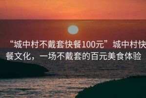 “城中村不戴套快餐100元”城中村快餐文化，一场不戴套的百元美食体验