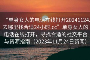 “单身女人的电话在线打开20241124.去哪里找合适24小时.cc”单身女人的电话在线打开，寻找合适的社交平台与资源指南（2023年11月24日新闻）