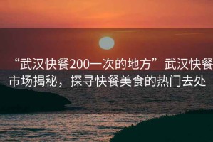 “武汉快餐200一次的地方”武汉快餐市场揭秘，探寻快餐美食的热门去处